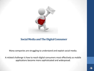 Social Media and The Digital Consumer


    Many companies are struggling to understand and exploit social media.

A related challenge is how to reach digital consumers most effectively as mobile
           applications become more sophisticated and widespread.
 