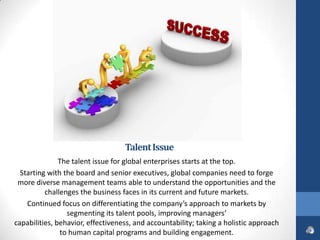 Talent Issue
               The talent issue for global enterprises starts at the top.
  Starting with the board and senior executives, global companies need to forge
 more diverse management teams able to understand the opportunities and the
          challenges the business faces in its current and future markets.
    Continued focus on differentiating the company’s approach to markets by
                 segmenting its talent pools, improving managers’
capabilities, behavior, effectiveness, and accountability; taking a holistic approach
               to human capital programs and building engagement.
 