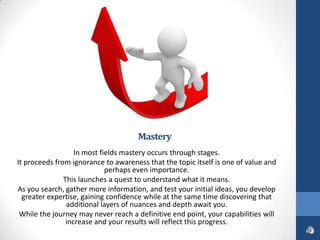 Mastery
                   In most fields mastery occurs through stages.
It proceeds from ignorance to awareness that the topic itself is one of value and
                             perhaps even importance.
               This launches a quest to understand what it means.
As you search, gather more information, and test your initial ideas, you develop
  greater expertise, gaining confidence while at the same time discovering that
                additional layers of nuances and depth await you.
 While the journey may never reach a definitive end point, your capabilities will
                increase and your results will reflect this progress.
 