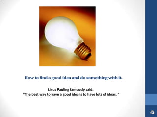 How to find a good idea and do something with it.

               Linus Pauling famously said:
“The best way to have a good idea is to have lots of ideas. “
 