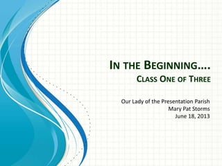 IN THE BEGINNING….
CLASS ONE OF THREE
Our Lady of the Presentation Parish
Mary Pat Storms
June 18, 2013

 