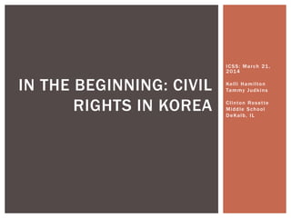 ICSS: March 21,
2014
Kelli Hamilton
Tammy Judkins
Clinton Rosette
Middle School
DeKalb, IL
IN THE BEGINNING: CIVIL
RIGHTS IN KOREA
 