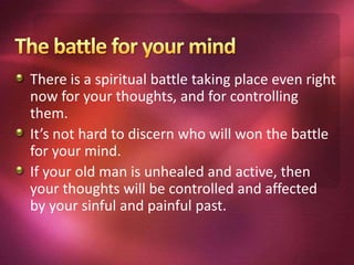 There is a spiritual battle taking place even right
now for your thoughts, and for controlling
them.
It’s not hard to discern who will won the battle
for your mind.
If your old man is unhealed and active, then
your thoughts will be controlled and affected
by your sinful and painful past.
 