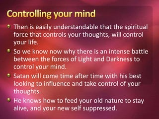 Then is easily understandable that the spiritual
force that controls your thoughts, will control
your life.
So we know now why there is an intense battle
between the forces of Light and Darkness to
control your mind.
Satan will come time after time with his best
looking to influence and take control of your
thoughts.
He knows how to feed your old nature to stay
alive, and your new self suppressed.
 