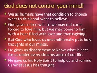 We as humans have that condition to choose
what to think and what to believe.
God gave us free will, so we may not come
forced to love him, but we may come to him
with a hear filled with love and thanksgiving.
But God who loves us unconditionally puts holy
thoughts in our minds.
He gives us discernment to know what is best
for us under every circumstance of our life.
He gave us his Holy Spirit to help us and remind
us what Jesus has thought.
 