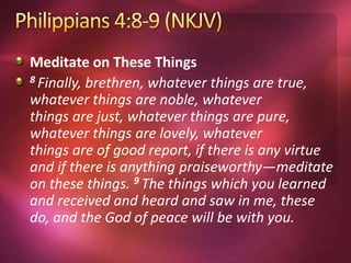 Meditate on These Things
8 Finally, brethren, whatever things are true,
whatever things are noble, whatever
things are just, whatever things are pure,
whatever things are lovely, whatever
things are of good report, if there is any virtue
and if there is anything praiseworthy—meditate
on these things. 9 The things which you learned
and received and heard and saw in me, these
do, and the God of peace will be with you.
 