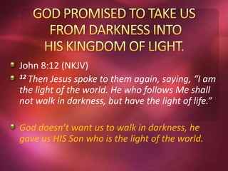 John 8:12 (NKJV)
12 Then Jesus spoke to them again, saying, “I am
the light of the world. He who follows Me shall
not walk in darkness, but have the light of life.”
God doesn’t want us to walk in darkness, he
gave us HIS Son who is the light of the world.
 