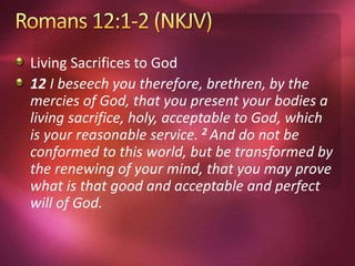 Living Sacrifices to God
12 I beseech you therefore, brethren, by the
mercies of God, that you present your bodies a
living sacrifice, holy, acceptable to God, which
is your reasonable service. 2 And do not be
conformed to this world, but be transformed by
the renewing of your mind, that you may prove
what is that good and acceptable and perfect
will of God.
 