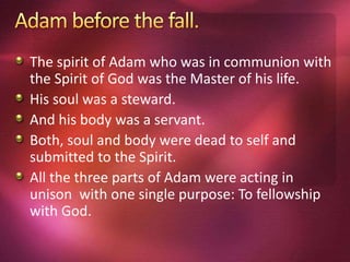 The spirit of Adam who was in communion with
the Spirit of God was the Master of his life.
His soul was a steward.
And his body was a servant.
Both, soul and body were dead to self and
submitted to the Spirit.
All the three parts of Adam were acting in
unison with one single purpose: To fellowship
with God.
 