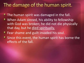 The human spirit was damaged in the fall.
When Adam sinned, his ability to fellowship
with God was broken; he did not die physically
that day, but he died spiritually.
Fear shame and guilt invaded his soul.
Since this event, the human spirit has borne the
effects of the fall.
 
