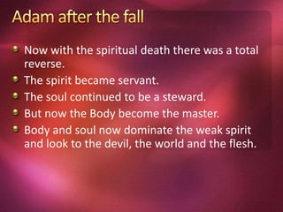 Now with the spiritual death there was a total
reverse.
The spirit became servant.
The soul continued to be a steward.
But now the Body become the master.
Body and soul now dominate the weak spirit
and look to the devil, the world and the flesh.
 