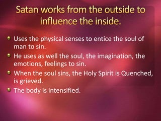 Uses the physical senses to entice the soul of
man to sin.
He uses as well the soul, the imagination, the
emotions, feelings to sin.
When the soul sins, the Holy Spirit is Quenched,
is grieved.
The body is intensified.
 