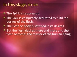 The Spirit is suppressed.
The Soul is completely dedicated to fulfil the
desires of the flesh.
The flesh or body is satisfied in its desires.
But the flesh desires more and more and the
flesh becomes the master of the human being.
 