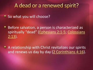 So what you will choose?
Before salvation, a person is characterized as
spiritually “dead” (Ephesians 2:1-5; Colossians
2:13).
A relationship with Christ revitalizes our spirits
and renews us day by day (2 Corinthians 4:16).
 