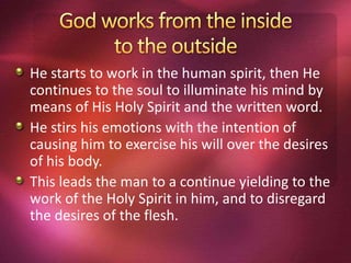 He starts to work in the human spirit, then He
continues to the soul to illuminate his mind by
means of His Holy Spirit and the written word.
He stirs his emotions with the intention of
causing him to exercise his will over the desires
of his body.
This leads the man to a continue yielding to the
work of the Holy Spirit in him, and to disregard
the desires of the flesh.
 