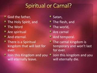 God the father,
The Holy Spirit, and
The Word
Are spiritual
And eternal.
There is a Spiritual
kingdom that will last for
ever.
Join this Kingdom and you
will eternally leave.
Satan,
The flesh, and
The world,
Are carnal
And temporal.
The carnal kingdom is
temporary and won’t last
for ever.
Join this kingdom and you
will eternally die.
 