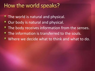 The world is natural and physical.
Our body is natural and physical.
The body receives information from the senses.
The information is transferred to the souls.
Where we decide what to think and what to do.
 