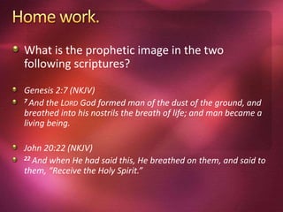 What is the prophetic image in the two
following scriptures?
Genesis 2:7 (NKJV)
7 And the LORD God formed man of the dust of the ground, and
breathed into his nostrils the breath of life; and man became a
living being.
John 20:22 (NKJV)
22 And when He had said this, He breathed on them, and said to
them, “Receive the Holy Spirit.”
 