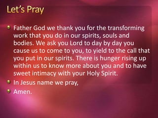 Father God we thank you for the transforming
work that you do in our spirits, souls and
bodies. We ask you Lord to day by day you
cause us to come to you, to yield to the call that
you put in our spirits. There is hunger rising up
within us to know more about you and to have
sweet intimacy with your Holy Spirit.
In Jesus name we pray,
Amen.
 