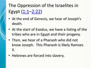 The Oppression of the Israelites in
Egypt (1:1–2:22)
• At the end of Genesis, we hear of Joseph’s
death.
• At the start of Exodus, we have a listing of the
tribes who are in Egypt and their progeny.
• Then, we hear of a Pharaoh who did not
know Joseph. This Pharaoh is likely Ramses
II.
• Hebrews are forced into slavery.

 