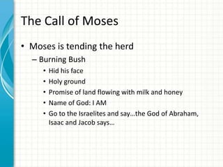 The Call of Moses
• Moses is tending the herd
– Burning Bush
•
•
•
•
•

Hid his face
Holy ground
Promise of land flowing with milk and honey
Name of God: I AM
Go to the Israelites and say…the God of Abraham,
Isaac and Jacob says…

 
