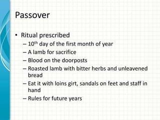 Passover
• Ritual prescribed
– 10th day of the first month of year
– A lamb for sacrifice
– Blood on the doorposts
– Roasted lamb with bitter herbs and unleavened
bread
– Eat it with loins girt, sandals on feet and staff in
hand
– Rules for future years

 