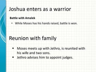 Joshua enters as a warrior
Battle with Amalek

• While Moses has his hands raised, battle is won.

Reunion with family
 Moses meets up with Jethro, is reunited with
his wife and two sons.
 Jethro advises him to appoint judges.

 
