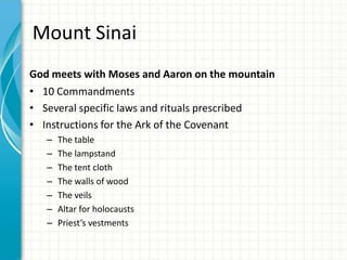 Mount Sinai
God meets with Moses and Aaron on the mountain
• 10 Commandments
• Several specific laws and rituals prescribed
• Instructions for the Ark of the Covenant
–
–
–
–
–
–
–

The table
The lampstand
The tent cloth
The walls of wood
The veils
Altar for holocausts
Priest’s vestments

 