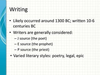 Writing
• Likely occurred around 1300 BC; written 10-6
centuries BC
• Writers are generally considered:
– J source (the poet)
– E source (the prophet)
– P source (the priest)

• Varied literary styles: poetry, legal, epic

 