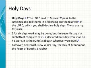 Holy Days
• Holy Days.* 1The LORD said to Moses: 2Speak to the
Israelites and tell them: The following are the festivalsa of
the LORD, which you shall declare holy days. These are my
festivals:
• 3For six days work may be done; but the seventh day is a
sabbath of complete rest,* a declared holy day; you shall do
no work. It is the LORD’s sabbath wherever you dwell.b
• Passover, Pentecost, New Year’s Day, the Day of Atonement,
the Feast of Booths, Shabbat

 