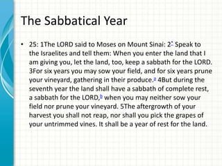 The Sabbatical Year
• 25: 1The LORD said to Moses on Mount Sinai: 2* Speak to
the Israelites and tell them: When you enter the land that I
am giving you, let the land, too, keep a sabbath for the LORD.
3For six years you may sow your field, and for six years prune
your vineyard, gathering in their produce.a 4But during the
seventh year the land shall have a sabbath of complete rest,
a sabbath for the LORD,b when you may neither sow your
field nor prune your vineyard. 5The aftergrowth of your
harvest you shall not reap, nor shall you pick the grapes of
your untrimmed vines. It shall be a year of rest for the land.

 