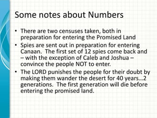 Some notes about Numbers
• There are two censuses taken, both in
preparation for entering the Promised Land
• Spies are sent out in preparation for entering
Canaan. The first set of 12 spies come back and
– with the exception of Caleb and Joshua –
convince the people NOT to enter.
• The LORD punishes the people for their doubt by
making them wander the desert for 40 years…2
generations. The first generation will die before
entering the promised land.

 