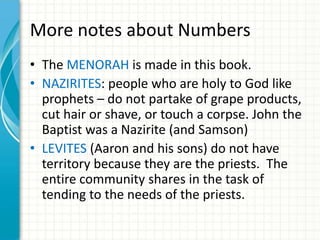 More notes about Numbers
• The MENORAH is made in this book.
• NAZIRITES: people who are holy to God like
prophets – do not partake of grape products,
cut hair or shave, or touch a corpse. John the
Baptist was a Nazirite (and Samson)
• LEVITES (Aaron and his sons) do not have
territory because they are the priests. The
entire community shares in the task of
tending to the needs of the priests.

 