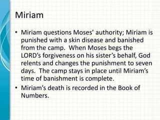 Miriam
• Miriam questions Moses’ authority; Miriam is
punished with a skin disease and banished
from the camp. When Moses begs the
LORD’s forgiveness on his sister’s behalf, God
relents and changes the punishment to seven
days. The camp stays in place until Miriam’s
time of banishment is complete.
• Miriam’s death is recorded in the Book of
Numbers.

 