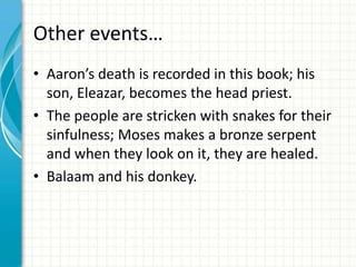 Other events…
• Aaron’s death is recorded in this book; his
son, Eleazar, becomes the head priest.
• The people are stricken with snakes for their
sinfulness; Moses makes a bronze serpent
and when they look on it, they are healed.
• Balaam and his donkey.

 