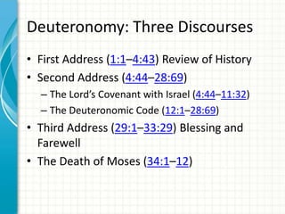 Deuteronomy: Three Discourses
• First Address (1:1–4:43) Review of History
• Second Address (4:44–28:69)
– The Lord’s Covenant with Israel (4:44–11:32)
– The Deuteronomic Code (12:1–28:69)

• Third Address (29:1–33:29) Blessing and
Farewell
• The Death of Moses (34:1–12)

 