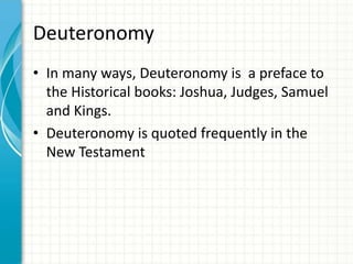 Deuteronomy
• In many ways, Deuteronomy is a preface to
the Historical books: Joshua, Judges, Samuel
and Kings.
• Deuteronomy is quoted frequently in the
New Testament

 
