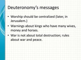 Deuteronomy’s messages
• Worship should be centralized (later, in
Jerusalem.)
• Warnings about kings who have many wives,
money and horses.
• War is not about total destruction; rules
about war and peace.

 