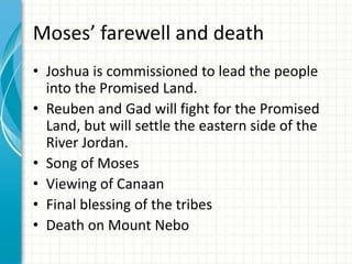 Moses’ farewell and death
• Joshua is commissioned to lead the people
into the Promised Land.
• Reuben and Gad will fight for the Promised
Land, but will settle the eastern side of the
River Jordan.
• Song of Moses
• Viewing of Canaan
• Final blessing of the tribes
• Death on Mount Nebo

 