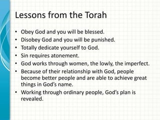 Lessons from the Torah
•
•
•
•
•
•

Obey God and you will be blessed.
Disobey God and you will be punished.
Totally dedicate yourself to God.
Sin requires atonement.
God works through women, the lowly, the imperfect.
Because of their relationship with God, people
become better people and are able to achieve great
things in God’s name.
• Working through ordinary people, God’s plan is
revealed.

 