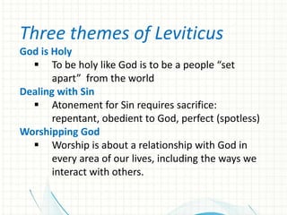 Three themes of Leviticus
God is Holy
 To be holy like God is to be a people “set
apart” from the world
Dealing with Sin
 Atonement for Sin requires sacrifice:
repentant, obedient to God, perfect (spotless)
Worshipping God
 Worship is about a relationship with God in
every area of our lives, including the ways we
interact with others.

 