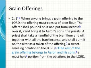 Grain Offerings
• 2: 1* a When anyone brings a grain offering to the
LORD, the offering must consist of bran flour. The
offerer shall pour oil on it and put frankincenseb
over it, 2and bring it to Aaron’s sons, the priests. A
priest shall take a handful of the bran flour and oil,
together with all the frankincense, and shall burn it
on the altar as a token of the offering,* a sweetsmelling oblation to the LORD.c 3The rest of the
grain offering belongs to Aaron and his sons,d a
most holye portion from the oblations to the LORD.

 