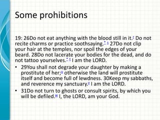 Some prohibitions
19: 26Do not eat anything with the blood still in it.r Do not
recite charms or practice soothsaying.* s 27Do not clip
your hair at the temples, nor spoil the edges of your
beard. 28Do not lacerate your bodies for the dead, and do
not tattoo yourselves.* t I am the LORD.
• 29You shall not degrade your daughter by making a
prostitute of her;u otherwise the land will prostitute
itself and become full of lewdness. 30Keep my sabbaths,
and reverence my sanctuary.v I am the LORD.
• 31Do not turn to ghosts or consult spirits, by which you
will be defiled.w I, the LORD, am your God.

 