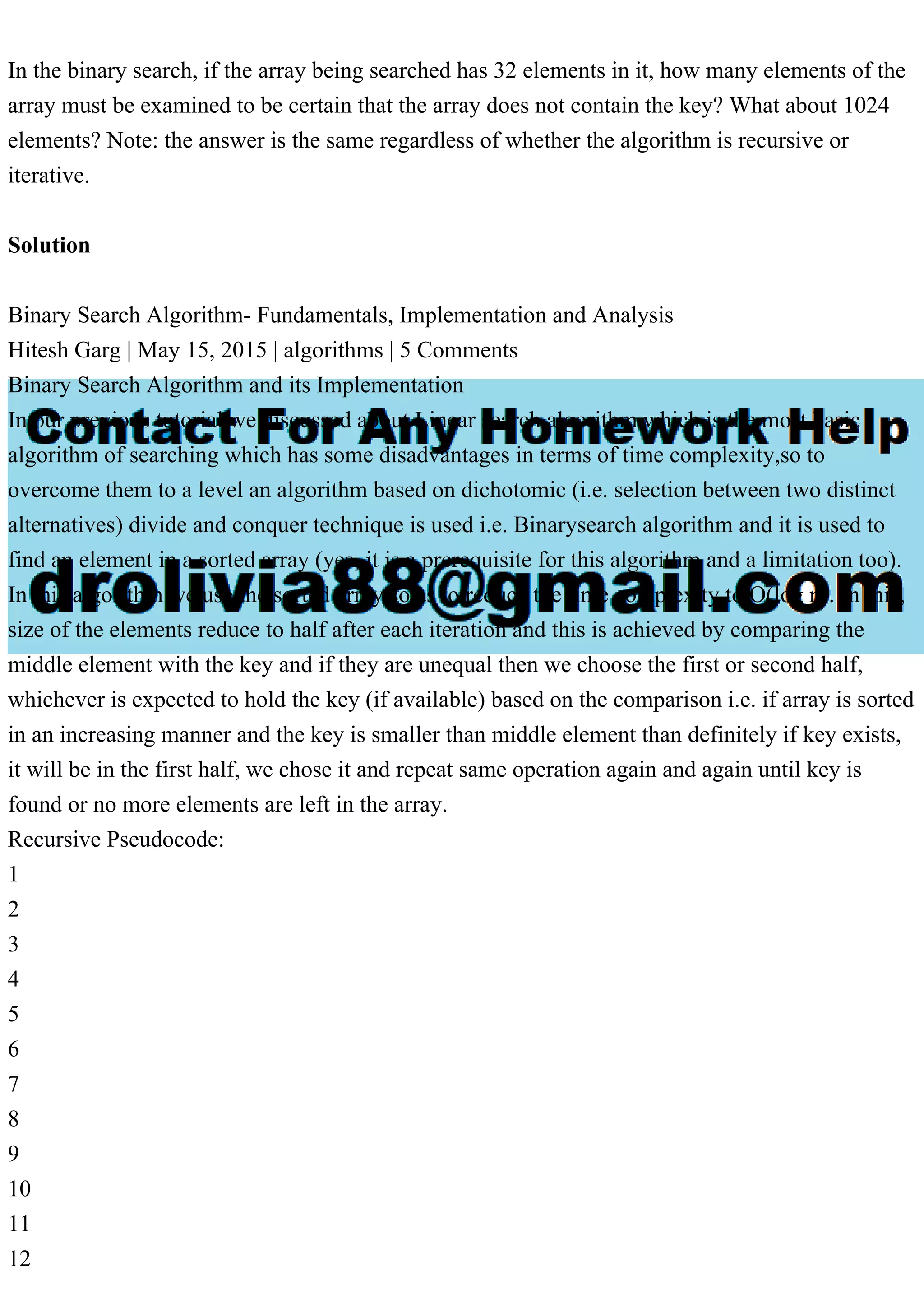 In the binary search, if the array being searched has 32 elements in it, how many elements of the array must be examined to be certain that the array does not contain the key? What about 1024 elements? Note: the answer is the same regardless of whether the algorithm is recursive or iterative. Solution Binary Search Algorithm- Fundamentals, Implementation and Analysis Hitesh Garg | May 15, 2015 | algorithms | 5 Comments Binary Search Algorithm and its Implementation In our previous tutorial we discussed about Linear search algorithm which is the most basic algorithm of searching which has some disadvantages in terms of time complexity,so to overcome them to a level an algorithm based on dichotomic (i.e. selection between two distinct alternatives) divide and conquer technique is used i.e. Binarysearch algorithm and it is used to find an element in a sorted array (yes, it is a prerequisite for this algorithm and a limitation too). In this algorithm we use the sorted array so as to reduce the time complexity to O(log n). In this, size of the elements reduce to half after each iteration and this is achieved by comparing the middle element with the key and if they are unequal then we choose the first or second half, whichever is expected to hold the key (if available) based on the comparison i.e. if array is sorted in an increasing manner and the key is smaller than middle element than definitely if key exists, it will be in the first half, we chose it and repeat same operation again and again until key is found or no more elements are left in the array. Recursive Pseudocode: 1 2 3 4 5 6 7 8 9 10 11 12 