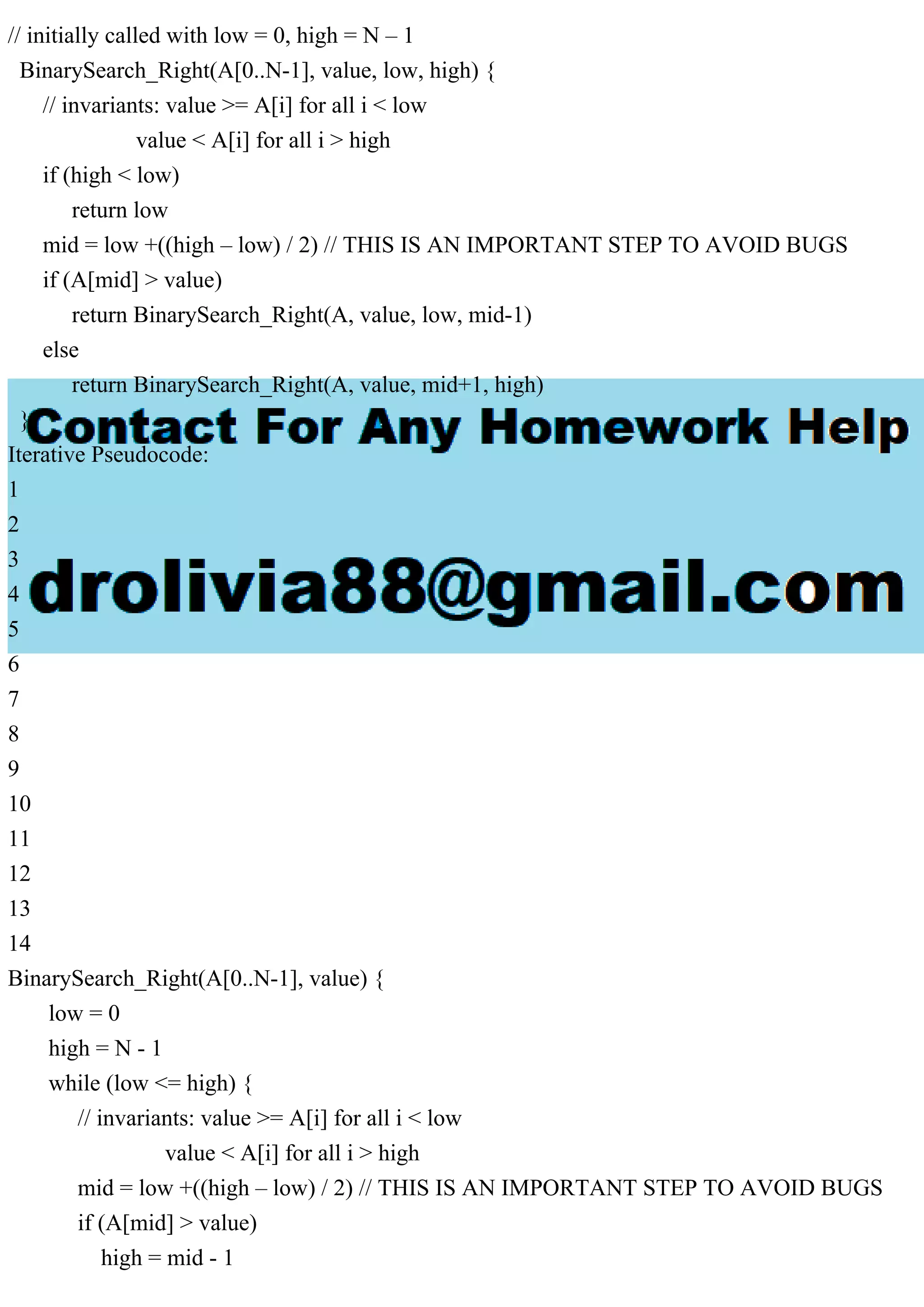 // initially called with low = 0, high = N – 1 BinarySearch_Right(A[0..N-1], value, low, high) { // invariants: value >= A[i] for all i < low value < A[i] for all i > high if (high < low) return low mid = low +((high – low) / 2) // THIS IS AN IMPORTANT STEP TO AVOID BUGS if (A[mid] > value) return BinarySearch_Right(A, value, low, mid-1) else return BinarySearch_Right(A, value, mid+1, high) } Iterative Pseudocode: 1 2 3 4 5 6 7 8 9 10 11 12 13 14 BinarySearch_Right(A[0..N-1], value) { low = 0 high = N - 1 while (low <= high) { // invariants: value >= A[i] for all i < low value < A[i] for all i > high mid = low +((high – low) / 2) // THIS IS AN IMPORTANT STEP TO AVOID BUGS if (A[mid] > value) high = mid - 1 