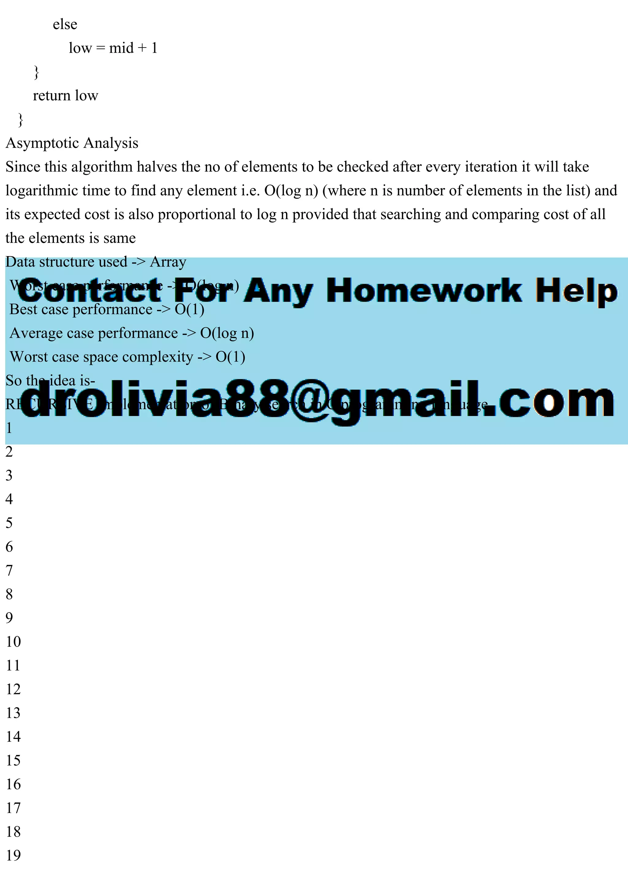 else low = mid + 1 } return low } Asymptotic Analysis Since this algorithm halves the no of elements to be checked after every iteration it will take logarithmic time to find any element i.e. O(log n) (where n is number of elements in the list) and its expected cost is also proportional to log n provided that searching and comparing cost of all the elements is same Data structure used -> Array Worst case performance -> O(log n) Best case performance -> O(1) Average case performance -> O(log n) Worst case space complexity -> O(1) So the idea is- RECURSIVE Implementation of Binary search in C programming language 1 2 3 4 5 6 7 8 9 10 11 12 13 14 15 16 17 18 19 