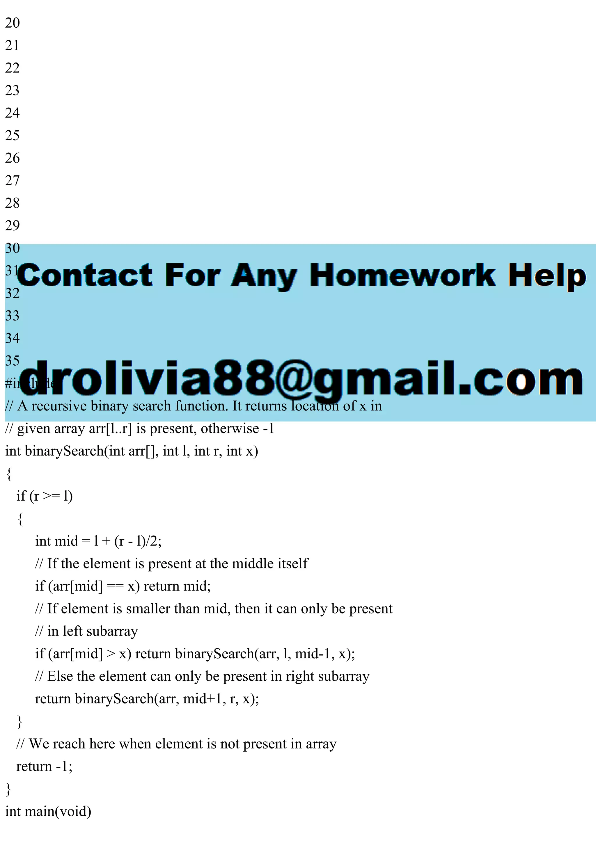 20 21 22 23 24 25 26 27 28 29 30 31 32 33 34 35 #include // A recursive binary search function. It returns location of x in // given array arr[l..r] is present, otherwise -1 int binarySearch(int arr[], int l, int r, int x) { if (r >= l) { int mid = l + (r - l)/2; // If the element is present at the middle itself if (arr[mid] == x) return mid; // If element is smaller than mid, then it can only be present // in left subarray if (arr[mid] > x) return binarySearch(arr, l, mid-1, x); // Else the element can only be present in right subarray return binarySearch(arr, mid+1, r, x); } // We reach here when element is not present in array return -1; } int main(void) 