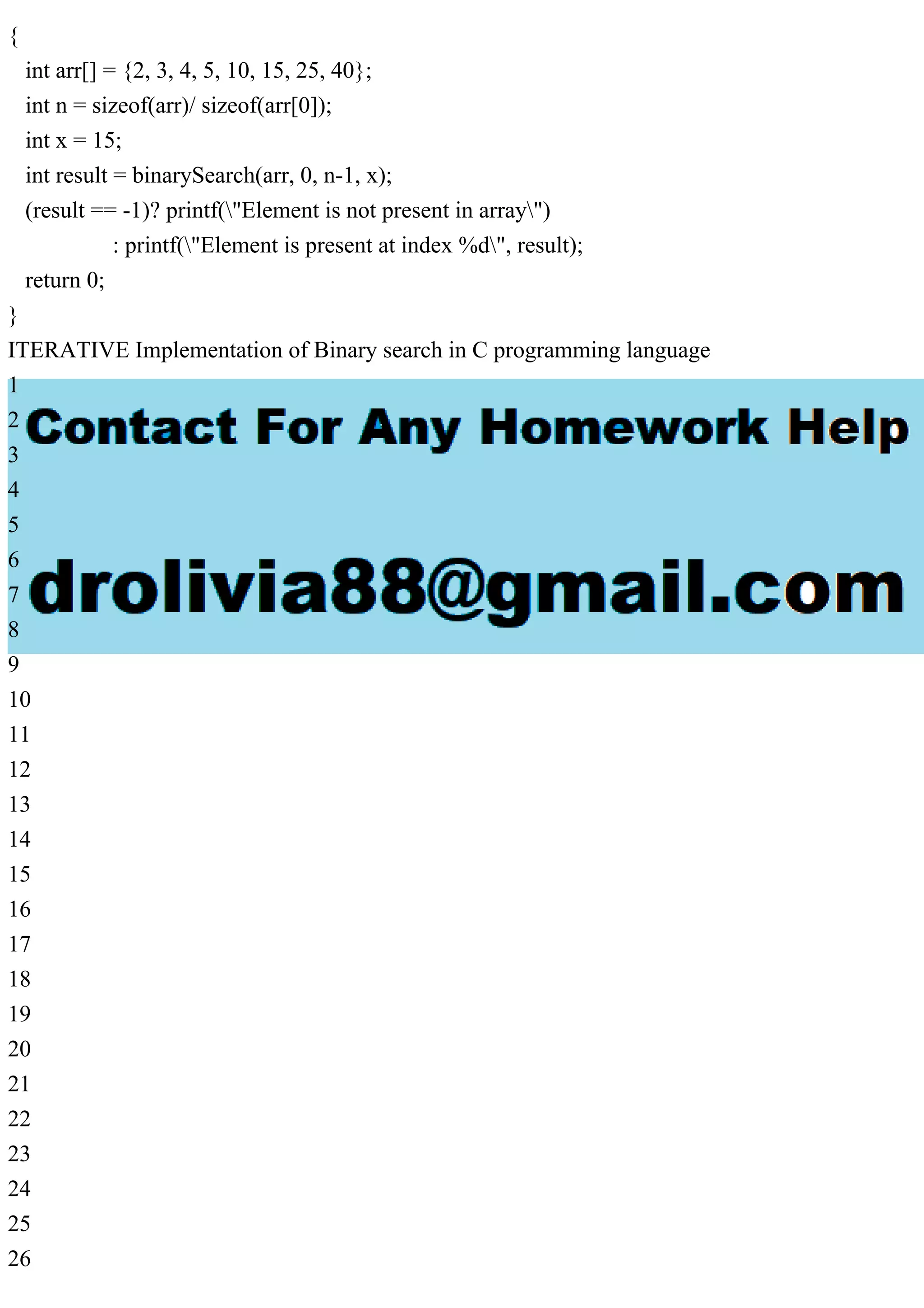 { int arr[] = {2, 3, 4, 5, 10, 15, 25, 40}; int n = sizeof(arr)/ sizeof(arr[0]); int x = 15; int result = binarySearch(arr, 0, n-1, x); (result == -1)? printf("Element is not present in array") : printf("Element is present at index %d", result); return 0; } ITERATIVE Implementation of Binary search in C programming language 1 2 3 4 5 6 7 8 9 10 11 12 13 14 15 16 17 18 19 20 21 22 23 24 25 26 