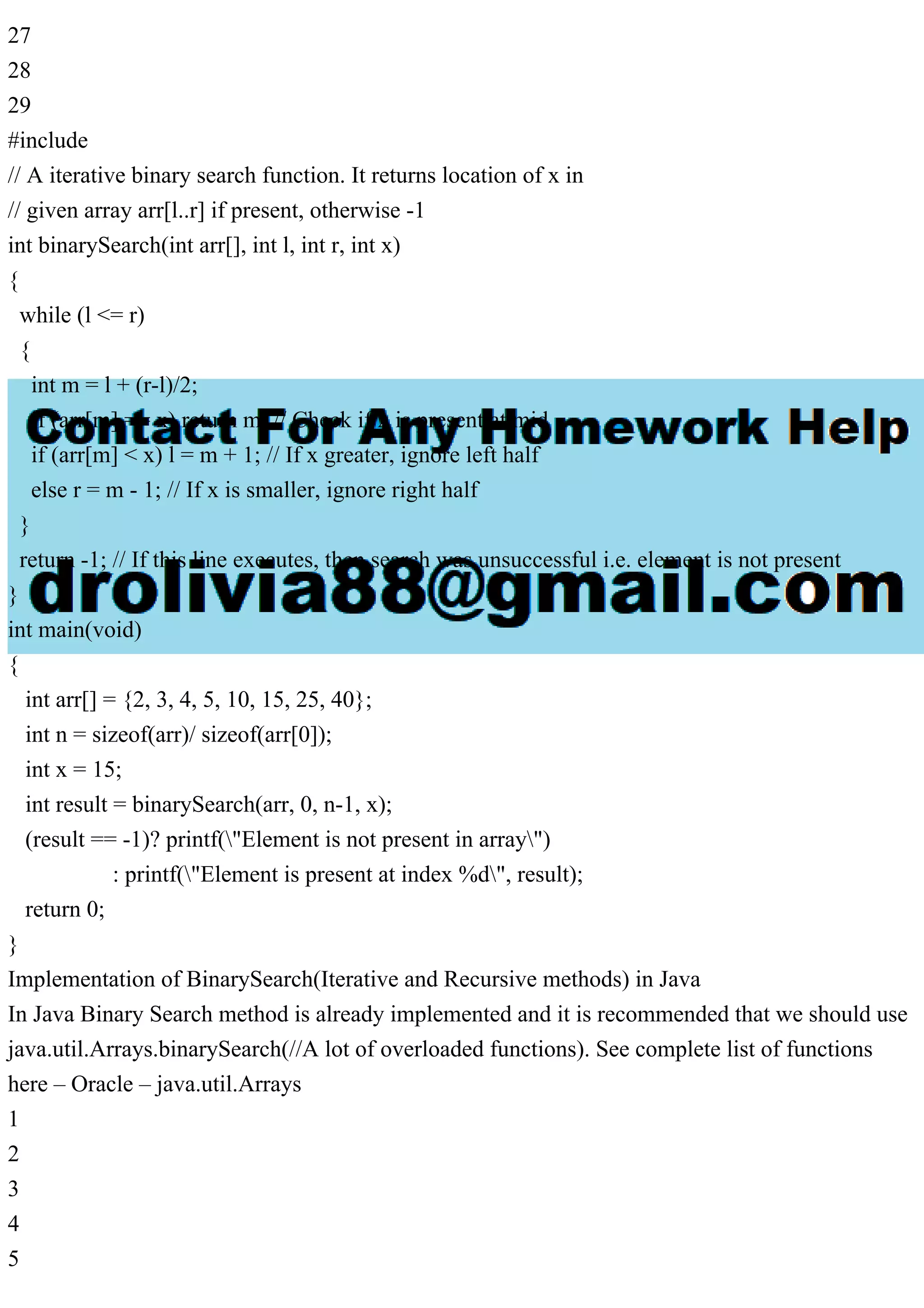 27 28 29 #include // A iterative binary search function. It returns location of x in // given array arr[l..r] if present, otherwise -1 int binarySearch(int arr[], int l, int r, int x) { while (l <= r) { int m = l + (r-l)/2; if (arr[m] == x) return m; // Check if x is present at mid if (arr[m] < x) l = m + 1; // If x greater, ignore left half else r = m - 1; // If x is smaller, ignore right half } return -1; // If this line executes, then search was unsuccessful i.e. element is not present } int main(void) { int arr[] = {2, 3, 4, 5, 10, 15, 25, 40}; int n = sizeof(arr)/ sizeof(arr[0]); int x = 15; int result = binarySearch(arr, 0, n-1, x); (result == -1)? printf("Element is not present in array") : printf("Element is present at index %d", result); return 0; } Implementation of BinarySearch(Iterative and Recursive methods) in Java In Java Binary Search method is already implemented and it is recommended that we should use java.util.Arrays.binarySearch(//A lot of overloaded functions). See complete list of functions here – Oracle – java.util.Arrays 1 2 3 4 5 