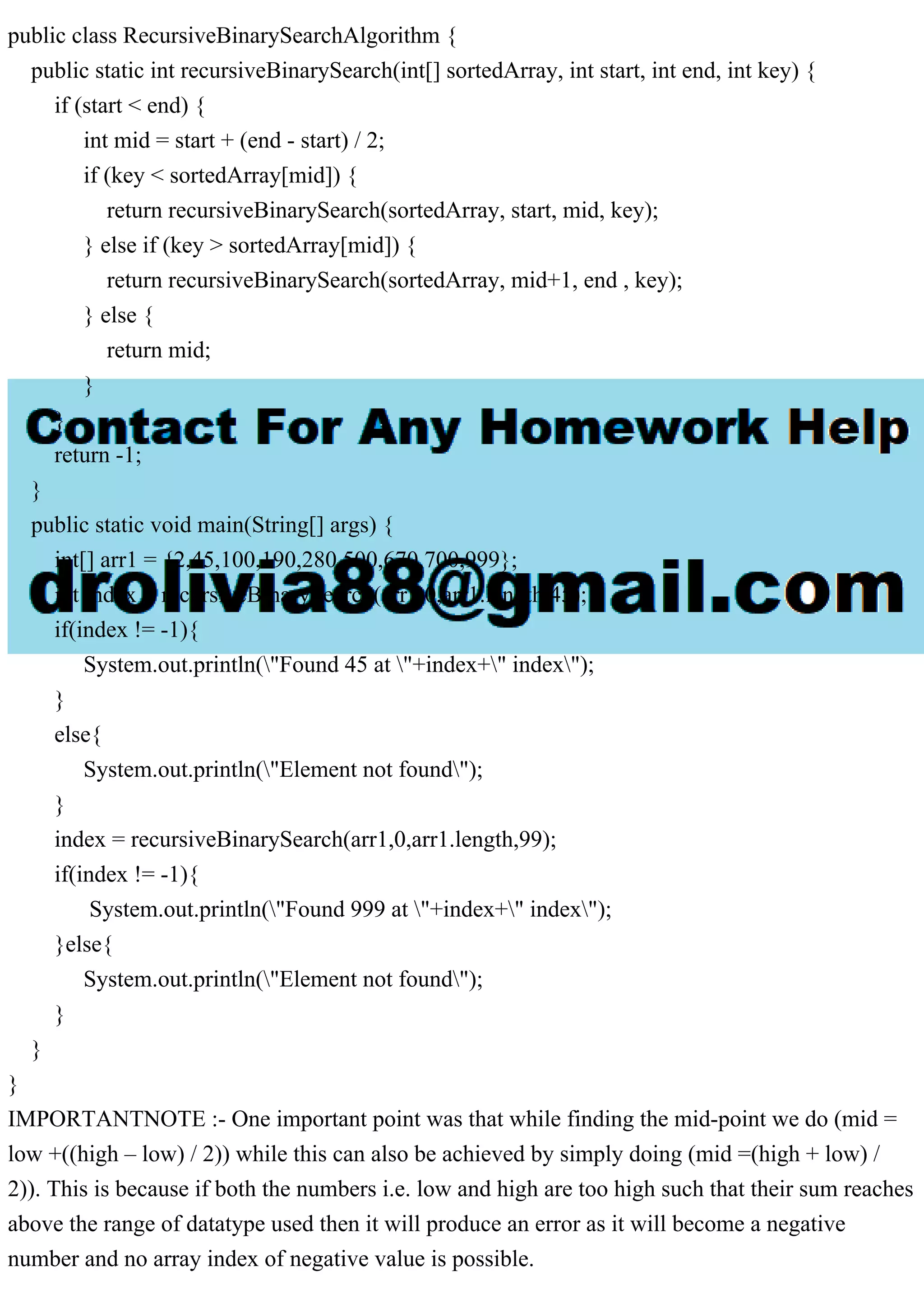public class RecursiveBinarySearchAlgorithm { public static int recursiveBinarySearch(int[] sortedArray, int start, int end, int key) { if (start < end) { int mid = start + (end - start) / 2; if (key < sortedArray[mid]) { return recursiveBinarySearch(sortedArray, start, mid, key); } else if (key > sortedArray[mid]) { return recursiveBinarySearch(sortedArray, mid+1, end , key); } else { return mid; } } return -1; } public static void main(String[] args) { int[] arr1 = {2,45,100,190,280,500,670,700,999}; int index = recursiveBinarySearch(arr1,0,arr1.length,45); if(index != -1){ System.out.println("Found 45 at "+index+" index"); } else{ System.out.println("Element not found"); } index = recursiveBinarySearch(arr1,0,arr1.length,99); if(index != -1){ System.out.println("Found 999 at "+index+" index"); }else{ System.out.println("Element not found"); } } } IMPORTANTNOTE :- One important point was that while finding the mid-point we do (mid = low +((high – low) / 2)) while this can also be achieved by simply doing (mid =(high + low) / 2)). This is because if both the numbers i.e. low and high are too high such that their sum reaches above the range of datatype used then it will produce an error as it will become a negative number and no array index of negative value is possible. 